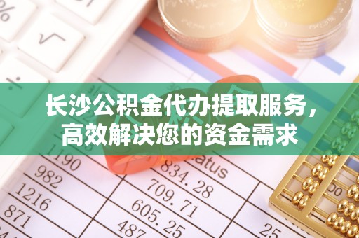 天长长沙公积金代办提取服务，高效解决您的资金需求